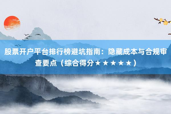 股票开户平台排行榜避坑指南：隐藏成本与合规审查要点（综合得分★★★★★）