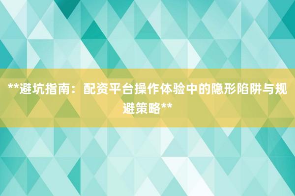 **避坑指南：配资平台操作体验中的隐形陷阱与规避策略**
