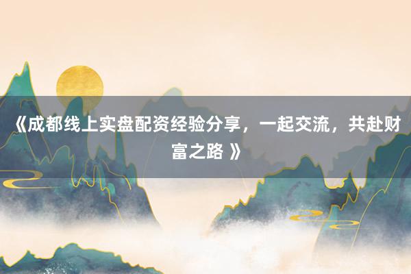 《成都线上实盘配资经验分享，一起交流，共赴财富之路 》