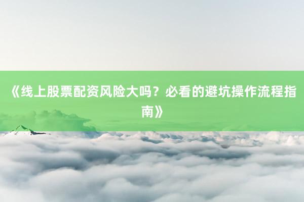 《线上股票配资风险大吗？必看的避坑操作流程指南》