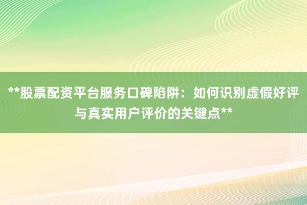 **股票配资平台服务口碑陷阱：如何识别虚假好评与真实用户评价的关键点**