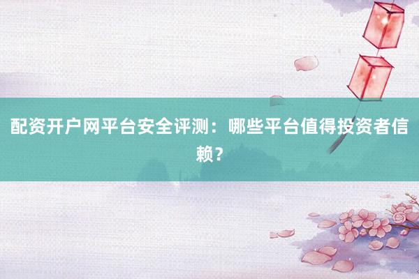配资开户网平台安全评测：哪些平台值得投资者信赖？