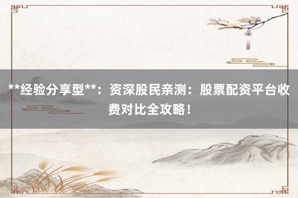 **经验分享型**：资深股民亲测：股票配资平台收费对比全攻略！
