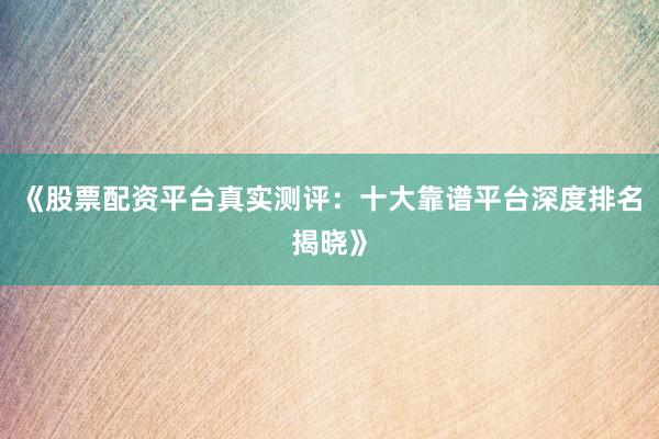 《股票配资平台真实测评：十大靠谱平台深度排名揭晓》