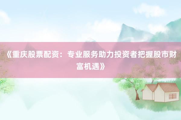 《重庆股票配资：专业服务助力投资者把握股市财富机遇》