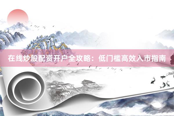 在线炒股配资开户全攻略：低门槛高效入市指南