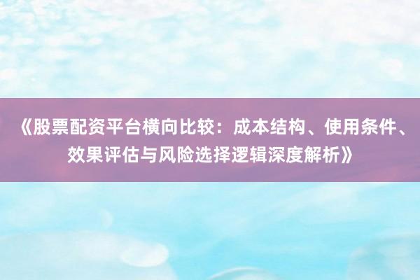 《股票配资平台横向比较：成本结构、使用条件、效果评估与风险选择逻辑深度解析》