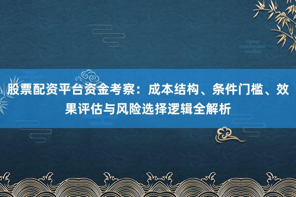 股票配资平台资金考察：成本结构、条件门槛、效果评估与风险选择逻辑全解析