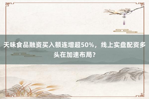 天味食品融资买入额连增超50%，线上实盘配资多头在加速布局？